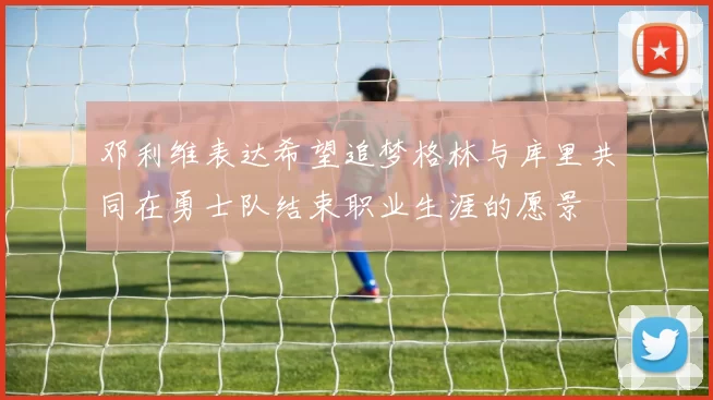 邓利维表达希望追梦格林与库里共同在勇士队结束职业生涯的愿景