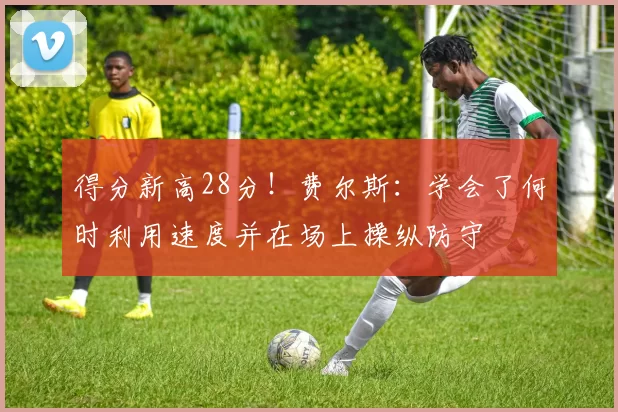 得分新高28分！费尔斯：学会了何时利用速度并在场上操纵防守