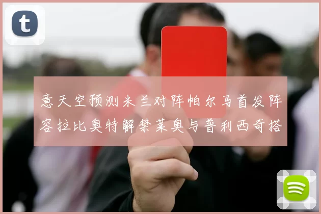 意天空预测米兰对阵帕尔马首发阵容拉比奥特解禁莱奥与普利西奇搭档出战