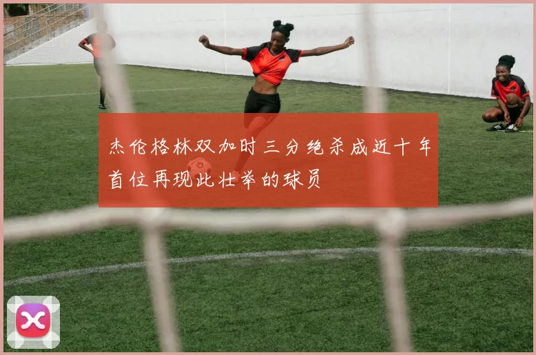 杰伦格林双加时三分绝杀成近十年首位再现此壮举的球员