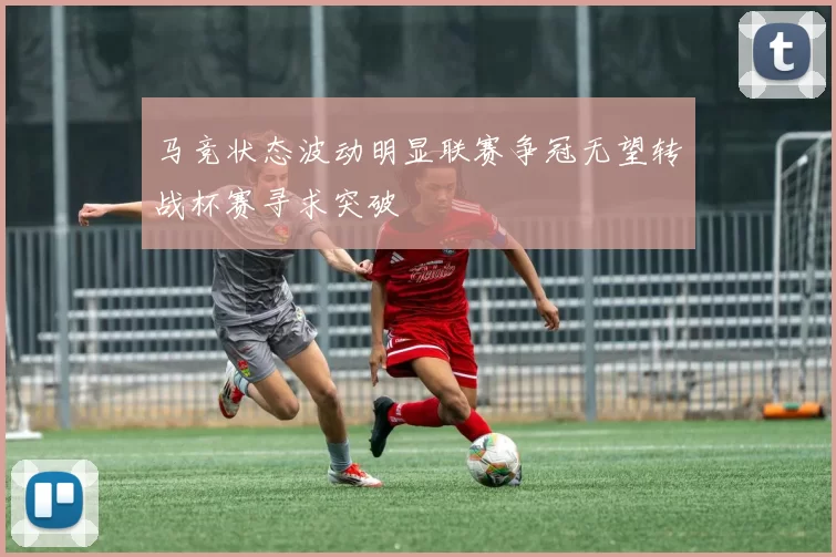 马竞状态波动明显联赛争冠无望转战杯赛寻求突破