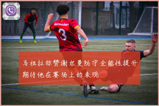 马祖拉称赞谢尔曼防守全能性提升期待他在赛场上的表现