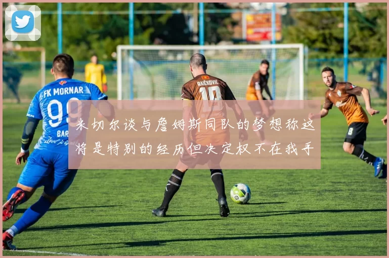 米切尔谈与詹姆斯同队的梦想称这将是特别的经历但决定权不在我手中