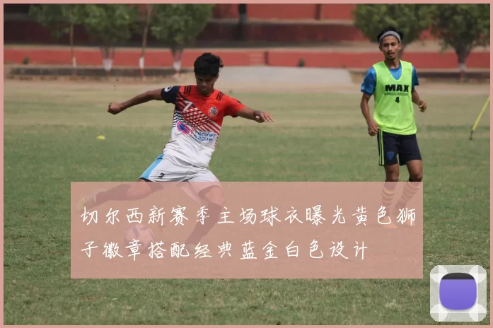 切尔西新赛季主场球衣曝光黄色狮子徽章搭配经典蓝金白色设计