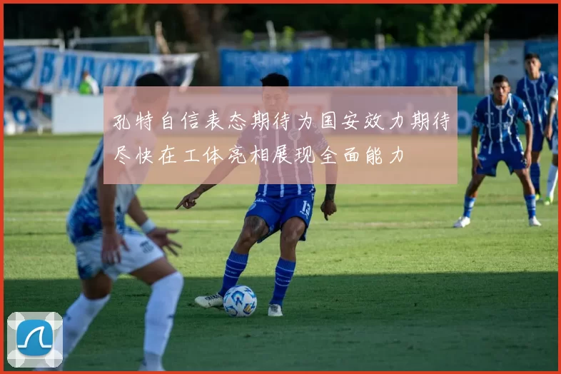 孔特自信表态期待为国安效力期待尽快在工体亮相展现全面能力