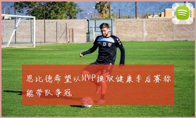 恩比德希望以MVP换取健康季后赛称能带队争冠