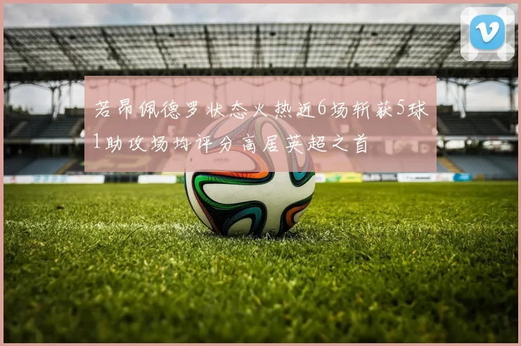 若昂佩德罗状态火热近6场斩获5球1助攻场均评分高居英超之首