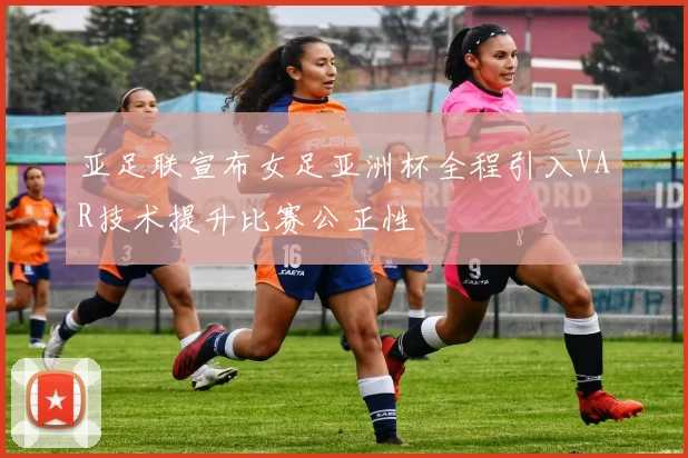 亚足联宣布女足亚洲杯全程引入VAR技术提升比赛公正性