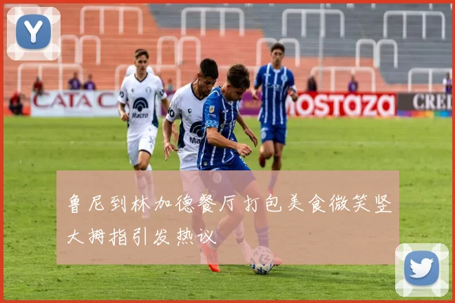 鲁尼到林加德餐厅打包美食微笑竖大拇指引发热议