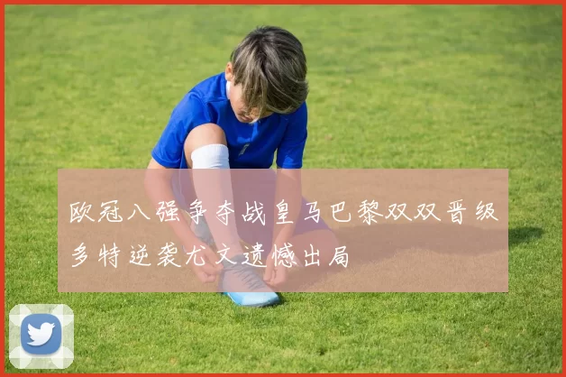 欧冠八强争夺战皇马巴黎双双晋级多特逆袭尤文遗憾出局