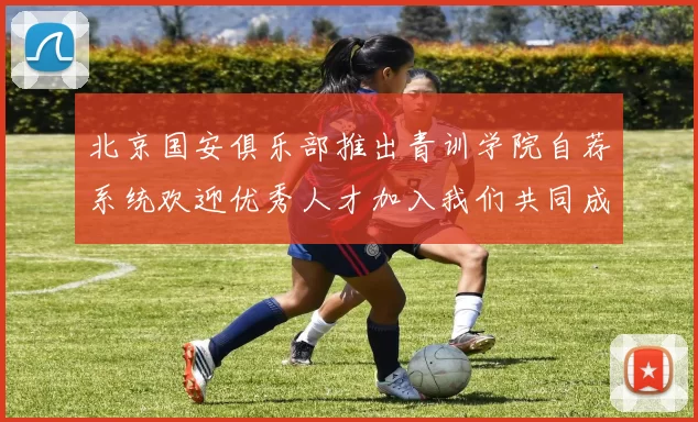 北京国安俱乐部推出青训学院自荐系统欢迎优秀人才加入我们共同成长