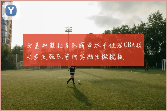 麦基加盟北京队薪资水平位居CBA顶尖多支强队曾向其抛出橄榄枝