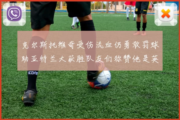 克尔斯托维奇受伤流血仍勇敢罚球助亚特兰大获胜队友们称赞他是英雄