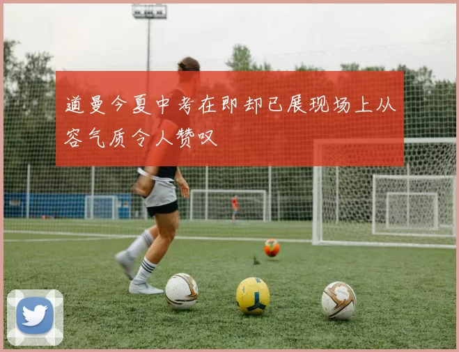 道曼今夏中考在即却已展现场上从容气质令人赞叹