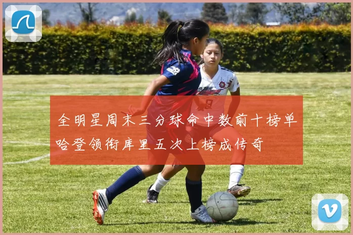 全明星周末三分球命中数前十榜单哈登领衔库里五次上榜成传奇