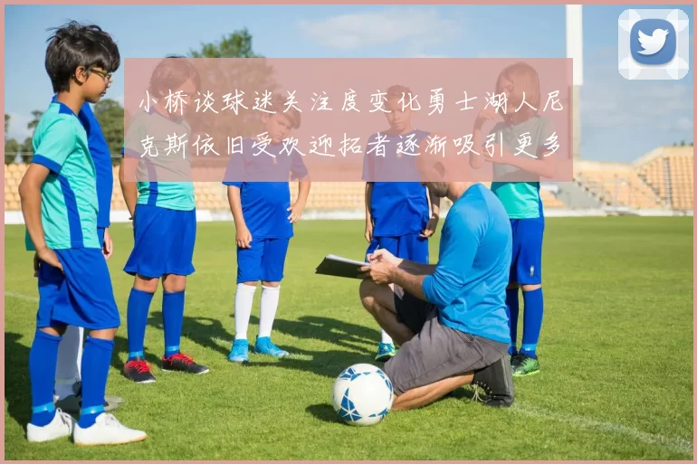 小桥谈球迷关注度变化勇士湖人尼克斯依旧受欢迎拓者逐渐吸引更多观众