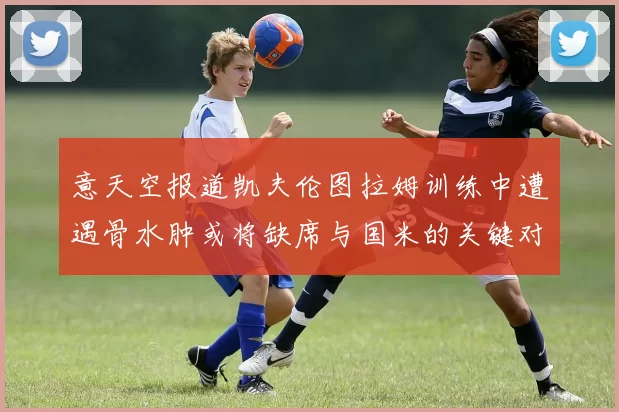 意天空报道凯夫伦图拉姆训练中遭遇骨水肿或将缺席与国米的关键对决