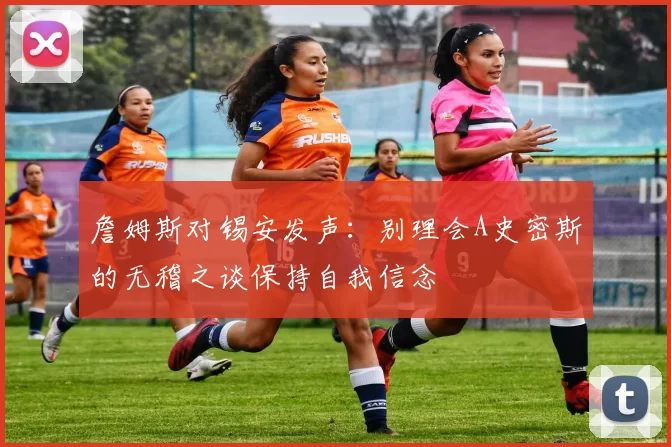 詹姆斯对锡安发声：别理会A史密斯的无稽之谈保持自我信念