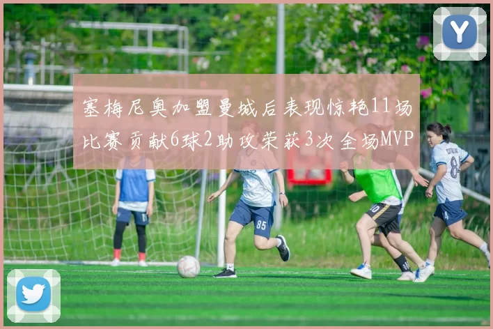 塞梅尼奥加盟曼城后表现惊艳11场比赛贡献6球2助攻荣获3次全场MVP
