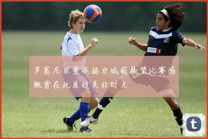 罗塞尼尔重返赫尔城前展望比赛感慨曾在此度过美好时光