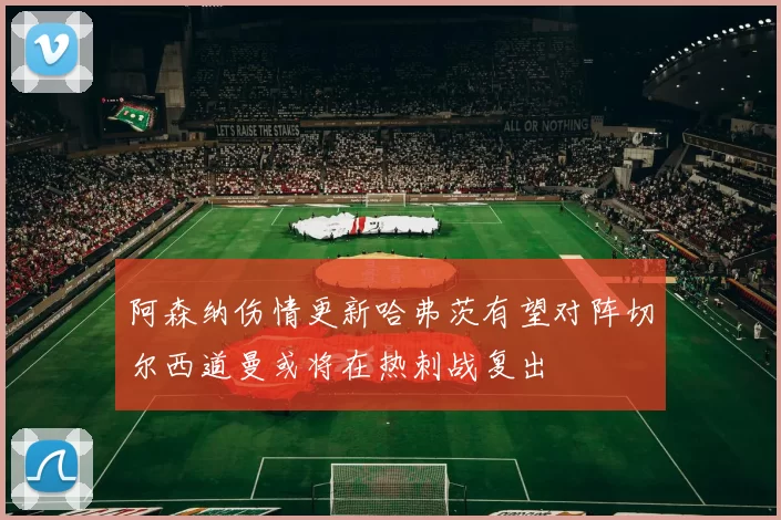 阿森纳伤情更新哈弗茨有望对阵切尔西道曼或将在热刺战复出