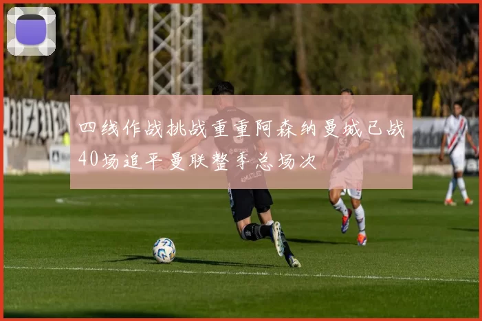 四线作战挑战重重阿森纳曼城已战40场追平曼联整季总场次