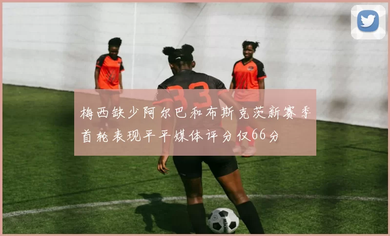 梅西缺少阿尔巴和布斯克茨新赛季首轮表现平平媒体评分仅66分