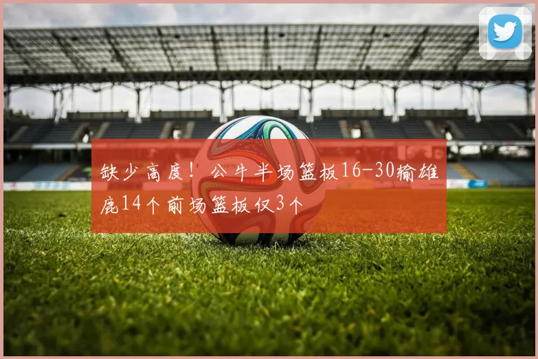 缺少高度！公牛半场篮板16-30输雄鹿14个前场篮板仅3个