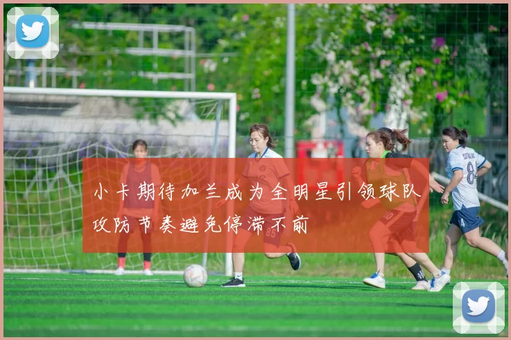 小卡期待加兰成为全明星引领球队攻防节奏避免停滞不前
