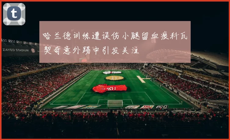 哈兰德训练遭误伤小腿留血痕科瓦契奇意外踢中引发关注