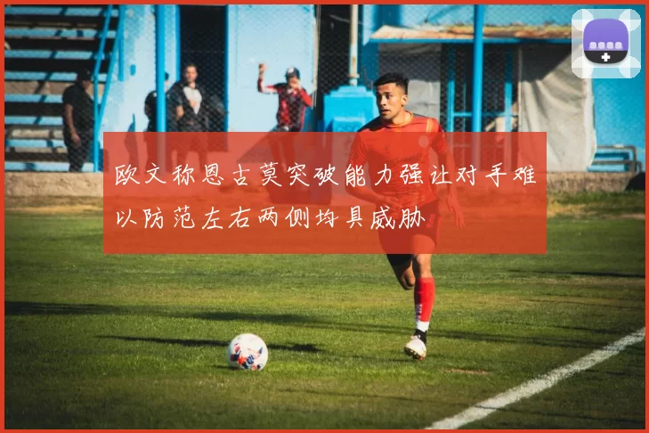 欧文称恩古莫突破能力强让对手难以防范左右两侧均具威胁