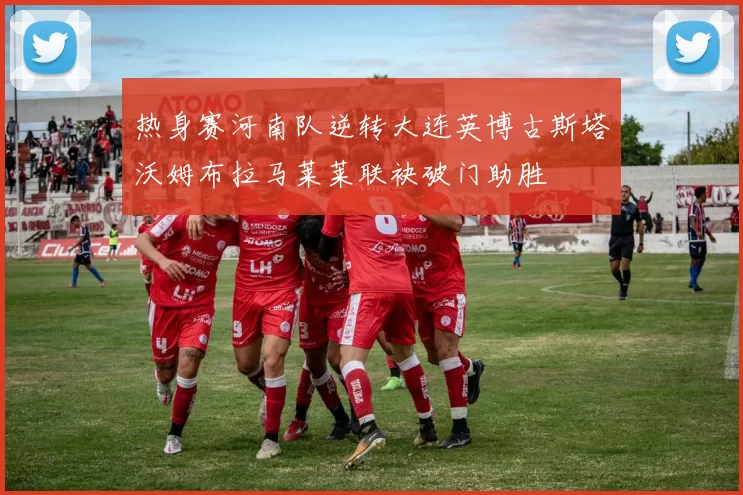 热身赛河南队逆转大连英博古斯塔沃姆布拉马莱莱联袂破门助胜